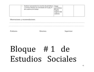 o   Analizar nuevamente los recortes de periódicos      Juego
                  o revistas. Realizar las actividades de la pág 19   geométrico
                  del cuaderno de trabajo                             Reglas
                                                                      Lápices de
                                                                      colores


Observaciones y recomendaciones:




Profesora:                                  Directora                              Supervisor




Bloque # 1 de
Estudios Sociales
                                                                                                42
 