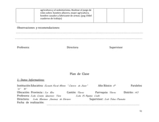 agricultura y el sedentarismo. Realizar el juego de
                    roles sobre: hombre alfarero, mujer agricultora,
                    hombre cazador y fabricante de armas. (pag 10del
                    cuaderno de trabajo)


Observaciones y recomendaciones:




Profesora:                                    Directora                         Supervisor




                                                 Plan de Clase
1.- Datos Informativos:

Institución Educativa: Escuela Fiscal Mixta “ Catorce de Junio”          Año Básico: 6°             Paralelos
“A” “B”
Ubicación: Provincia : Los Rios             Cantón: Vinces            Parroquia: Vinces       Distrito : #5
Profesora: Lcda. Cyntia Guerrero Vera                Lcda. Fé Bajaña Coello
Directora: Lcda. Mariana Jiménez de Navarro                       Supervisor: Lcdo Telmo Pazmiño
Fecha de realización:


                                                                                                           51
 
