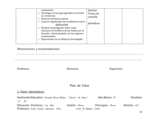 continentes                                   Internet
                  o Investigar en las pag sugeridas en el texto   Textos de
                    en el internet.                               consulta
                  o Destacar términos nuevos
                  o Conocer significados de vocabulario nuevo
                                                                  períodicos
                                   Aplicación
                  o Realizar investigación sobre como
                    atraviesa la Cordillera de los Andes por el
                    Ecuador relacionándolo con las regiones
                    continentales.
                  o Representar en un dibujo lo investigado.


Observaciones y recomendaciones:




Profesora:                                    Directora                          Supervisor




                                                 Plan de Clase
1.- Datos Informativos:

Institución Educativa: Escuela Fiscal Mixta “ Catorce de Junio”          Año Básico: 6°             Paralelos
“A” “B”
Ubicación: Provincia : Los Rios             Cantón: Vinces            Parroquia: Vinces       Distrito : #5
Profesora: Lcda. Cyntia Guerrero Vera                Lcda. Fé Bajaña Coello
                                                                                                              58
 