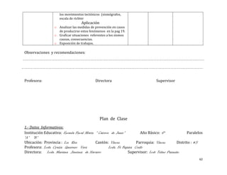 los movimientos tectónicos (sismógrafos,
                     escala de richter
                                   Aplicación
                  o Analizar las medidas de prevención en casos
                    de producirse estos fenómenos en la pag 19.
                  o Graficar situaciones referentes a los sismos
                    causas, consecuencias.
                  o Exposición de trabajos.

Observaciones y recomendaciones:




Profesora:                                  Directora                           Supervisor




                                                Plan de Clase
1.- Datos Informativos:
Institución Educativa: Escuela Fiscal Mixta “ Catorce de Junio”          Año Básico: 6°             Paralelos
“A” “B”
Ubicación: Provincia : Los Rios             Cantón: Vinces            Parroquia: Vinces       Distrito : #5
Profesora: Lcda. Cyntia Guerrero Vera                Lcda. Fé Bajaña Coello
Directora: Lcda. Mariana Jiménez de Navarro                       Supervisor: Lcdo Telmo Pazmiño
                                                                                                           62
 