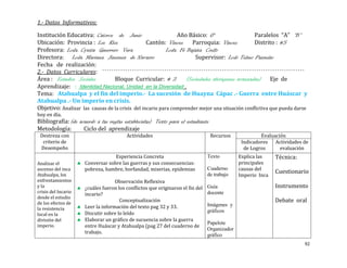 1.- Datos Informativos:

Institución Educativa: Catorce de Junio                        Año Básico: 6°                    Paralelos “A” “B”
Ubicación: Provincia : Los Rios                  Cantón: Vinces       Parroquia: Vinces          Distrito : #5
Profesora: Lcda. Cyntia Guerrero Vera                     Lcda. Fé Bajaña Coello
Directora: Lcda. Mariana Jiménez de Navarro                            Supervisor: Lcdo Telmo Pazmiño
Fecha de realización:
2.- Datos Curriculares:
Área : Estudios Sociales         Bloque Curricular: # 2            (Sociedades aborígenes avanzadas) Eje de
Aprendizaje: : Identidad Nacional, Unidad en la Diversidad .
Tema: Atahualpa y el fin del imperio.- La sucesión de Huayna Cápac .- Guerra entre Huáscar y
Atahualpa .- Un imperio en crisis.
Objetivo: Analizar las causas de la crisis del incario para comprender mejor una situación conflictiva que pueda darse
hoy en día.
Bibliografía: (de acuerdo a las reglas establecidas) Texto para el estudiante
Metodología:        Ciclo del aprendizaje
 Destreza con                           Actividades                             Recursos              Evaluación
  criterio de                                                                                 Indicadores Actividades de
 Desempeño                                                                                     de Logros      evaluación
                                  Experiencia Concreta                         Texto         Explica las    Técnica:
Analizar el          Conversar sobre las guerras y sus consecuencias:                        principales
ascenso del inca     pobreza, hambre, horfandad, miserias, epidemias           Cuaderno      causas del
Atahualpa, los
                                                                                                            Cuestionario
                                                                               de trabajo    Imperio Inca
enfrentamientos                    Observación Reflexiva
y la                 ¿cuáles fueron los conflictos que originaron el fin del   Guía                         Instrumento
crisis del Incario                                                             docente
                     incario?
desde el estudio
de los efectos de
                                     Conceptualización                                                      Debate oral
                     Leer la información del texto pag 32 y 33.                Imágenes y
la resistencia                                                                 gráficos
local en la          Discutir sobre lo leído
división del         Elaborar un gráfico de sucuencia sobre la guerra
                                                                               Papelote
imperio.             entre Huáscar y Atahualpa (pag 27 del cuaderno de
                                                                               Organizador
                     trabajo.
                                                                               gráfico
                                                                                                                       92
 