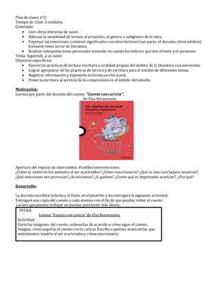 Plan de clases n°2:
Tiempo de clase: 2 módulos.
Contenido:
 Leer obras literarias de autor.
 Adecuar la modalidad de lectura al propósito, al género o subgénero de la obra.
 Expresar las emociones, construir significados conotros lectores (sus pares, el docente, otros adultos);
formarse como lector de literatura
 Realizar interpretaciones personales teniendo en cuenta los indicios que dan el texto y el paratexto
Tema: Siguiendo a un autor.
Objetivosespecíficos:
 Ejercerlas prácticas de lectura, escritura y oralidad propias del ámbito de la literatura conautonomía.
 Lograr apropiarse de las prácticas de lectura y de escritura para el estudio de diferentes temas.
 Registrar información y exponerla en forma escrita u oral.
 Poner la escritura al servicio de la comprensión en el ámbito del estudio.
Motivación:
Lectura por parte del docente del cuento: “Cuento concaricia”.
De Elsa Bornemann.
Apertura del espacio de intercambio. Posibles intervenciones:
¿Cómo se sintieron los animales al ser acariciados? ¿Cómo reaccionaron? ¿Qué es una cariciapara nosotros?,
¿Qué emociones nos provocan? ¿Acariciamos? ¿A quiénes? ¿Creen qué es importante acariciar?, ¿Porqué?
Desarrollo:
La docente escribira la fechay el título en el pizarron y les entregara la siguiente actividad.
Entregara una copia del cuento a cada alumno con el fin de que puedan releer el cuento.
(aclara que pueden trabajar en parejas para tener mas ideas).
FECHA.
Leímos “Cuento con caricia” de Elsa Bornemann.
Actividad:
Corta las imágenes del cuento, ordenarlas de acuerdo a cómosigue el cuento.
Imagina cómo seguiría el cuento con la caricia, Escribe a quiénes acariciarías, que
sentimientos tendría al ser acariciados y cómoreaccionaria.
 