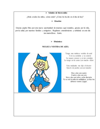  Saludos de bienvenida:
¿Hola a todos los niños, cómo están? ¿Cómo les ha ido en el día de hoy?
 Oración:
Gracias papito Dios por esta nueva oportunidad de tenernos aquí reunidos, gracias por la vida,
por la salud, por nuestras familias y amiguitos. Regálanos entendimiento y sabiduría en este día
tan maravilloso. Amén.
 Dinámica:
MULECA VESTIDA DE AZUL
Tengo una muñeca vestida de azul
Con su camisita y su canesú
La saque a paseo y se me constipo
La tengo en la cama con mucho dolor
Esta mañanita me dijo el doctor
Que le de jarabe con un tenedor
Dos y dos son cuatro
Cuatro y dos son seis
Seis y dos son ocho y ocho dieciséis
Ya se me la tabla de multiplicar, ya hice los
deberes vamos a jugar.
 