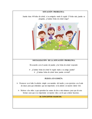 SITUACIÓN PROBLEMA:
Juanita tiene 40 bolas de cristal, si su amiguita maría le regala 15 bolas más, juanita se
pregunta; ¿Cuántas bolas de cristal tengo?
SOCIALIZACIÓN DE LA SITUACIÓN PROBLEMA:
De acuerdo con el cuento de juanita y las bolas de cristal responde:
 ¿Cuántas bolas de cristal le regalo maría a su amiga juanita?
 ¿Cuántas bolas de cristal tiene juanita en total?
PUESTA EN COMÚN:
 Promover en el niño la adición simple con mariales del medio y con ejercicios en el aula
de clases para que entiendan que tan importante es la adición en nuestro diario vivir.
 Motivar a los niños a que aprendan las sumas de dos o más números para que de esta
forman sean que si es importante en nuestra vida y en lo que a diario hacemos.
B. CONCEPTOS BASICOS:
 
