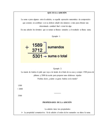 QUE ES LA ADICIÓN
La suma o para algunos otros la adición, es aquella operación matemática de composición
que consiste en combinar o en su defecto añadir dos números o más para obtener una
determinada cantidad final o total de algo.
En una adición los términos que se suman se llaman sumados y el resultado se llama suma.
Ejemplo 1:
Ejemplo 2:
La mamá de Andrea le pide que vaya a la tienda de al lado de su casa y compre 1500 pesos de
plátano y 2000 de aceite para preparar unas deliciosas tajadas
Podrías decir; ¿cuánto se gasta Andrea en la tienda?
1500
+ 2000
3500
PROPIEDADES DE LA ADICIÓN
La adición tiene tres propiedades:
 La propiedad comunicativa: En la adición el orden de los sumandos no altera la suma.
 