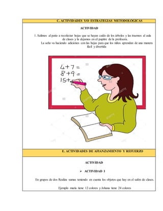 C. ACTIVIDADES Y/O ESTRATEGIAS METODOLÓGICAS
ACTIVIDAD
1. Salimos al patio a recolectar hojas que se hayan caído de los árboles y las traemos al aula
de clases y la dejamos en el pupitre de la profesora.
La seño va haciendo adiciones con las hojas para que los niños aprendan de una manera
fácil y divertida
E. ACTIVIDADES DE AFIANZAMIENTO Y REFUERZO
ACTIVIDAD
 ACTIVIDAD 1
En grupos de dos Realiza sumas teniendo en cuenta los objetos que hay en el salón de clases.
Ejemplo maría tiene 12 colores y Johana tiene 24 colores
 