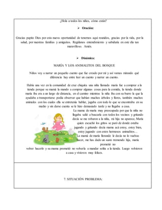 ¿Hola a todos los niños, cómo están?
 Oración:
Gracias papito Dios por esta nueva oportunidad de tenernos aquí reunidos, gracias por la vida, por la
salud, por nuestras familias y amiguitos. Regálanos entendimiento y sabiduría en este día tan
maravilloso. Amén.
 Dinámica:
MARÍA Y LOS ANIMALITOS DEL BOSQUE
Niños voy a narrar un pequeño cuento que fue creado por mí y así vamos mirando qué
diferencia hay entre leer un cuento y narrar un cuento.
Había una vez en la comunidad de cruz chiquita una niña llamada maría fue a comprar a la
tienda porque su mamá la mando a comprar algunas cosas para la comida, la tienda donde
maría iba era a un largo de distancia, en el camino mientras la niña iba con su burro la que la
ayudaba a transportarse podía observar que habían muchos árboles y flores, también muchos
animales con los cuales ella se entretenía hablar, jugaba con todo lo que se encontraba en su
medio y sin darse cuenta se le hizo demasiado tarde y no llegaba a casa.
La mama de maría muy preocupada por que la niña no
llegaba salió a buscarla con todos los vecinos y gritando
decía se me robaron a la niña, mi hija no aparece, María
quien escuchó los gritos se paró de donde estaba
jugando y gritando decía mama acá estoy, estoy bien,
estoy jugando con estos hermosos animalitos…
La mamá de maría llorando le decía no lo vuelvas
hacer, me has dado un susto tremendo hija, maría
prometió no
volver hacerlo y su mama prometió no volverla a mandar solita a la tienda. Luego volvieron
a casa y vivieron muy felices.
7. SITUACIÓN PROBLEMA:
 