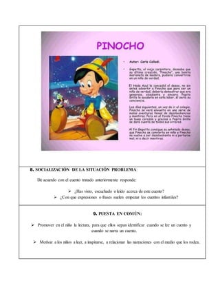 8. SOCIALIZACIÓN DE LA SITUACIÓN PROBLEMA:
De acuerdo con el cuento tratado anteriormente responde:
 ¿Has visto, escuchado o leído acerca de este cuento?
 ¿Con que expresiones o frases suelen empezar los cuentos infantiles?
9. PUESTA EN COMÚN:
 Promover en el niño la lectura, para que ellos sepan identificar cuando se lee un cuento y
cuando se narra un cuento.
 Motivar a los niños a leer, a inspirarse, a relacionar las narraciones con el medio que los rodea.
 