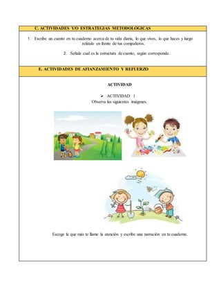 C. ACTIVIDADES Y/O ESTRATEGIAS METODOLÓGICAS
1. Escribe un cuento en tu cuaderno acerca de tu vida diaria, lo que vives, lo que haces y luego
relátalo en frente de tus compañeros.
2. Señala cual es la estructura de cuento, según corresponde.
E. ACTIVIDADES DE AFIANZAMIENTO Y REFUERZO
ACTIVIDAD
 ACTIVIDAD 1
Observa las siguientes imágenes.
Escoge la que más te llame la atención y escribe una narración en tu cuaderno.
 