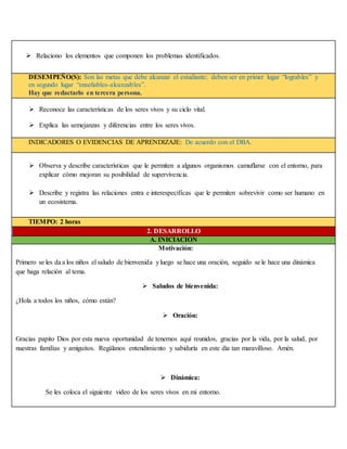  Relaciono los elementos que componen los problemas identificados.
DESEMPEÑO(S): Son las metas que debe alcanzar el estudiante; deben ser en primer lugar “logrables” y
en segundo lugar “enseñables-alcanzables”.
Hay que redactarlo en tercera persona.
 Reconoce las características de los seres vivos y su ciclo vital.
 Explica las semejanzas y diferencias entre los seres vivos.
INDICADORES O EVIDENCIAS DE APRENDIZAJE: De acuerdo con el DBA.
 Observa y describe características que le permiten a algunos organismos camuflarse con el entorno, para
explicar cómo mejoran su posibilidad de supervivencia.
 Describe y registra las relaciones entra e interespecíficas que le permiten sobrevivir como ser humano en
un ecosistema.
TIEMPO: 2 horas
2. DESARROLLO
A. INICIACIÓN
Motivación:
Primero se les da a los niños el saludo de bienvenida yluego se hace una oración, seguido se le hace una dinámica
que haga relación al tema.
 Saludos de bienvenida:
¿Hola a todos los niños, cómo están?
 Oración:
Gracias papito Dios por esta nueva oportunidad de tenernos aquí reunidos, gracias por la vida, por la salud, por
nuestras familias y amiguitos. Regálanos entendimiento y sabiduría en este día tan maravilloso. Amén.
 Dinámica:
Se les coloca el siguiente video de los seres vivos en mi entorno.
 