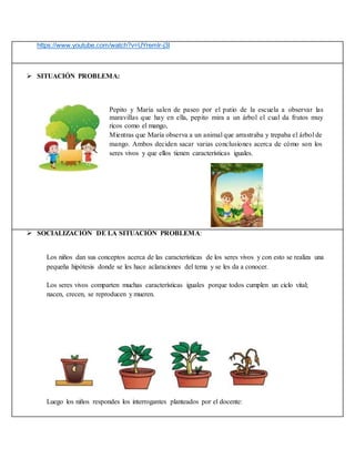 https://www.youtube.com/watch?v=UYremlr-j3I
 SITUACIÓN PROBLEMA:
Pepito y María salen de paseo por el patio de la escuela a observar las
maravillas que hay en ella, pepito mira a un árbol el cual da frutos muy
ricos como el mango,
Mientras que María observa a un animal que arrastraba y trepaba el árbol de
mango. Ambos deciden sacar varias conclusiones acerca de cómo son los
seres vivos y que ellos tienen características iguales.
 SOCIALIZACIÓN DE LA SITUACIÓN PROBLEMA:
Los niños dan sus conceptos acerca de las características de los seres vivos y con esto se realiza una
pequeña hipótesis donde se les hace aclaraciones del tema y se les da a conocer.
Los seres vivos comparten muchas características iguales porque todos cumplen un ciclo vital;
nacen, crecen, se reproducen y mueren.
Luego los niños respondes los interrogantes planteados por el docente:
 