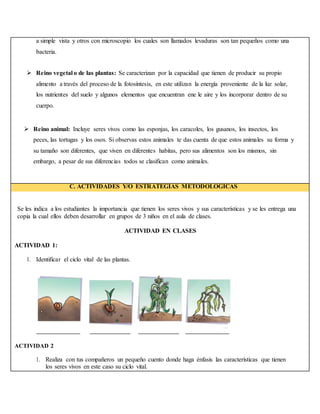 a simple vista y otros con microscopio los cuales son llamados levaduras son tan pequeños como una
bacteria.
 Reino vegetal o de las plantas: Se caracterizan por la capacidad que tienen de producir su propio
alimento a través del proceso de la fotosíntesis, en este utilizan la energía proveniente de la luz solar,
los nutrientes del suelo y algunos elementos que encuentran ene le aire y los incorporar dentro de su
cuerpo.
 Reino animal: Incluye seres vivos como las esponjas, los caracoles, los gusanos, los insectos, los
peces, las tortugas y los osos. Si observas estos animales te das cuenta de que estos animales su forma y
su tamaño son diferentes, que viven en diferentes habitas, pero sus alimentos son los mismos, sin
embargo, a pesar de sus diferencias todos se clasifican como animales.
C. ACTIVIDADES Y/O ESTRATEGIAS METODOLÓGICAS
Se les indica a los estudiantes la importancia que tienen los seres vivos y sus características y se les entrega una
copia la cual ellos deben desarrollar en grupos de 3 niños en el aula de clases.
ACTIVIDAD EN CLASES
ACTIVIDAD 1:
1. Identificar el ciclo vital de las plantas.
ACTIVIDAD 2
1. Realiza con tus compañeros un pequeño cuento donde haga énfasis las características que tienen
los seres vivos en este caso su ciclo vital.
 