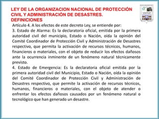 LEY DE LA ORGANIZACION NACIONAL DE PROTECCIÓN CIVIL Y ADMINISTRACIÓN DE DESASTRES. 
DEFINICIONES 
Artículo 4. A los efectos de este decreto Ley, se entiende por: 
3. Estado de Alarma: Es la declaratoria oficial, emitida por la primera autoridad civil del municipio, Estado o Nación, oída la opinión del Comité Coordinador de Protección Civil y Administración de Desastres respectivo, que permita la activación de recursos técnicos, humanos, financieros o materiales, con el objeto de reducir los efectos dañosos ante la ocurrencia inminente de un fenómeno natural técnicamente previsto. 
4. Estado de Emergencia: Es la declaratoria oficial emitida por la primera autoridad civil del Municipio, Estado o Nación, oída la opinión del Comité Coordinador de Protección Civil y Administración de Desastres respectivo, que permite la activación de recursos técnicos, humanos, financieros o materiales, con el objeto de atender o enfrentar los efectos dañosos causados por un fenómeno natural o tecnológico que han generado un desastre.  