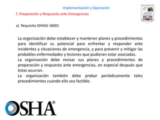 a) Requisito OHSAS 18001 
Implementación y Operación 
7. Preparación y Respuesta ante Emergencias 
La organización debe establecer y mantener planes y procedimientos para identificar su potencial para enfrentar y responder ante incidentes y situaciones de emergencia, y para prevenir y mitigar las probables enfermedades y lesiones que pudieran estar asociadas. 
La organización debe revisar sus planes y procedimientos de preparación y respuesta ante emergencias, en especial después que éstas ocurran. 
La organización también debe probar periódicamente tales procedimientos cuando ello sea factible.  