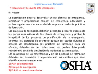 d) Proceso 
Implementación y Operación 
La organización debería desarrollar un(os) plan(es) de emergencia, identificar y proporcionar equipos de emergencia adecuados y probar regularmente su capacidad de respuesta mediante prácticas de formación. 
Las prácticas de formación deberían pretender probar la eficacia de las partes más críticas de los planes de emergencia y probar la integridad de los procesos de planificación de la emergencia. Mientras los ejercicios de escritorio puedan ser usados durante el proceso de planificación, las prácticas de formación para ser eficaces, deberían ser tan reales como sea posible. Esto puede requerir una escala de simulación de incidentes para realizarlas. 
Los resultados de las emergencias y de las prácticas de formación deberían ser evaluados e implementarse los cambios que sean identificados como necesarios. 
1) Plan de emergencia 
2) Equipo de emergencia 
3) Prácticas de entrenamiento 
7. Preparación y Respuesta ante Emergencias  