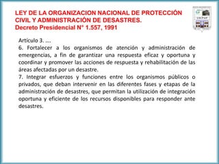 LEY DE LA ORGANIZACION NACIONAL DE PROTECCIÓN CIVIL Y ADMINISTRACIÓN DE DESASTRES. 
Decreto Presidencial N° 1.557, 1991 
Artículo 3. …. 
6. Fortalecer a los organismos de atención y administración de emergencias, a fin de garantizar una respuesta eficaz y oportuna y coordinar y promover las acciones de respuesta y rehabilitación de las áreas afectadas por un desastre. 
7. Integrar esfuerzos y funciones entre los organismos públicos o privados, que deban intervenir en las diferentes fases y etapas de la administración de desastres, que permitan la utilización de integración oportuna y eficiente de los recursos disponibles para responder ante desastres.  