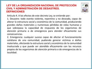 LEY DE LA ORGANIZACION NACIONAL DE PROTECCIÓN CIVIL Y ADMINISTRACIÓN DE DESASTRES. 
DEFINICIONES 
Artículo 4. A los efectos de este decreto Ley, se entiende por: 
1. Desastre: todo evento violento, repentino y no deseado, capaz de alterar la estructura social y económica de la comunidad, produciendo grandes daños materiales y numerosas pérdidas de vidas humanas y que sobrepasa la capacidad de respuesta de los organismos de atención primaria o de emergencia para atender eficazmente sus consecuencias. 
2. Emergencia: cualquier suceso capaz de afectar el funcionamiento cotidiano de una comunidad, pudiendo generar víctimas o daños materiales, afectando la estructura social y económica de la comunidad involucrada y que puede ser atendido eficazmente con los recursos propios de los organismos de atención primaria o de emergencias de la localidad.  