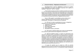 a      Evolución histórica: “Diagnósticos de Enfermería”

        Etimológicamente el término “diagnóstico” proviene de la palabra
griega diagignoskein que significa distinguir. La partícula “dia” significa “a
través de” y “gignoskein” significa “conocer”.

         Aunque todos los autores coinciden en señalar la reunión que se celebró
en 1.973, en la Escuela de Enfermería de la Universidad de St Louis (Kristine
Gebbie, Mary Ann Lavin), como el hito más importante para la aceptación y
utilización de los Diagnósticos de Enfermería, las dos décadas que precedieron
a esta reunión estuvieron marcadas por continuos debates e intentos de incluir
en la profesión la utilización del término “Diagnóstico de Enfermería”.

        Fue en 1.950 cuando R. Louise McManus usó por primera vez el
término Diagnóstico de Enfermería al discutir sobre las funciones
profesionales, refiriéndose a la identificación de problemas.

       En 1.953 Vera Fry indica la posibilidad de formular un diagnóstico
enfermero tras la observación de cinco áreas del paciente:
    1. Tratamiento y medicación.
    2. Higiene personal.
    3. Necesidades ambientales.
    4. Guía y enseñanza
    5. Necesidades humanas y personales.

        En 1.955 Lesnick y Anderson definen que el área de responsabilidad
de la enfermera podría denominarse Diagnóstico de Enfermería.

         En 1.960 Faye Abdellah propuso un sistema de ordenamiento para
identificar problemas clínicos, este sistema se aplicó en algunas escuelas para
facilitar a los alumnos la identificación de los problemas de los pacientes.
Numerosos fueron los profesionales que durante los años 60 trabajaron e
investigaron acerca de la utilización del Diagnóstico de Enfermería siendo en
los años 70 cuando se consolida la utilización de los diagnósticos como fruto de
la primera Conferencia Nacional de Clasificación de Diagnósticos de Enfermería
(1.973 - Escuela de Enfermería de la Universidad de St. Louis), celebrada tras la
aprobación de la utilización del término diagnóstico de enfermería por la
Asociación Americana de Enfermería (A.N.A.).

          El grupo de expertos que se reunió en 1.973 se convirtió
posteriormente en lo que hoy conocemos como Asociación Norteamericana de
Diagnóstico de Enfermería (N.A.N.D.A.). El resultado del trabajo realizado por


                                                                      Página |7|
 