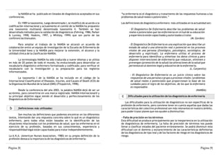 la NANDA se ha publicado en listados de diagnósticos aceptados en sus       “la enfermería es el diagnóstico y tratamiento de las respuestas humanas a los
conferencias.                                                                      problemas de salud reales o potenciales.”

        En 1989 la taxonomía, luego denominada I, se modificó de acuerdo a la      Las definiciones de diagnóstico enfermero más utilizadas en la actualidad son:
codificación internacional y actualmente el comité de la NANDA ha propuesto
una taxonomía multiaxial denominada taxonomía II. También se han                          - El Diagnóstico De Enfermería describe los problemas de salud
desarrollado métodos para la validación de diagnósticos (Fehring, 1986; Parker            reales o potenciales que las enfermeras en virtud de su educación
& Lunney, 1998; Hoskins, 1997, y Whitley, 1999) que son parte de las                      y experiencia están capacitadas y autorizadas a tratar.
conferencias bianuales.                                                                                                                         (M. Gordon)

         Para ampliar el trabajo de la NANDA se alcanzó un acuerdo de                    - El Diagnóstico De Enfermería es una explicación que describe un
colaboración entre un equipo de investigación de la Escuela de Enfermería de             estado de salud o una alteración real o potencial en los procesos
la Universidad Iowa y la NANDA para mejorar la extensión, el alcance y la                vitales de una persona (fisiológico, psicológico, sociológico, de
utilidad clínica de la clasificación NANDA.                                              desarrollo y espiritual). La enfermera utiliza el proceso de
                                                                                         enfermería para identificar y sintetizar los datos clínicos y para
       La terminología NANDA ha sido traducida a nueve idiomas y se utiliza              disponer intervenciones de enfermería que reduzcan, eliminen o
en más de 20 países de todo el mundo, ha evolucionado para desarrollar un                prevengan (promoción de la salud) las alteraciones de la salud que
vocabulario diagnóstico enfermero formalizado y codificado; para verificar el            pertenezcan al dominio legal y educativo de la enfermería.
vocabulario con la investigación y su preparación para los registros                                                                         (L. Carpenito)
informatizados.
                                                                                           - El Diagnóstico De Enfermería es un juicio clínico sobre las
        La taxonomía I de la NANDA se ha incluido en el código de la                       respuestas de una persona o grupo a procesos vitales /problemas
Internacional Classification of Diseases, Injuries, and Causes of Death (ICD) de           de salud reales o potenciales que proporcionan la base de los
la Organización Mundial de la Salud (OMS) (Fitzpatrick, 1998).                             cuidados para el logro de los objetivos, de los que la enfermera
                                                                                           es responsable.
        Desde la conferencia del año 2002, la palabra NANDA dejó de ser un                                                                           (NANDA)
acrónimo, para convertirse en una marca registrada: NANDA Internacional® y
su principal objetivo sigue siendo el desarrollo y perfeccionamiento de los        c     Dificultades para la utilización de los diagnósticos de enfermería
Diagnósticos de Enfermería.6
                                                                                      Las dificultades para la utilización de diagnósticos no son específicas de la
                                                                                   profesión de enfermería, pero conviene tener en cuenta aquellas que dadas las
 b      Definiciones más utilizadas:                                               características del colectivo profesional son más relevantes en nuestro ámbito,
                                                                                   para poder trazar planes que nos ayuden a disminuirlas:
        Son muchas las definiciones que podemos encontrar en los diferentes
textos, intentando dar una respuesta concreta sobre lo qué es un diagnóstico        - Falta de precisión en los términos
enfermero, pero todas ellas están basadas en la identificación de las              Esta dificultad se produce principalmente por la inexperiencia en la utilización
situaciones relacionadas con los problemas de salud, que las enfermeras en el      de diagnósticos de enfermería. La falta de precisión de términos nos puede
ejercicio de su profesión, basadas en sus conocimientos, experiencia y             llevar a clasificar estados del paciente erróneamente. Se podrá disminuir esta
responsabilidad legal están capacitadas para tratar independientemente.            dificultad con el dominio y esclarecimiento de las características definitorias
                                                                                   de los diagnósticos de tipo real y de los factores de riesgo en los diagnósticos de
La A.N.A. (American Nurses Association, 1980) en su propia definición de la        riesgo.
profesión destaca la importancia de los diagnósticos de enfermería:


Página |8|                                                                                                                                                 Página |9|
 