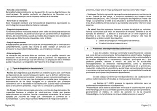 - Falta de conocimientos                                                          presentes, mayor será el riesgo que se puede expresar como “alto riesgo”.
 Generados fundamentalmente por la aparición de nuevos diagnósticos en las
 clasificaciones. Es posible confundir un diagnóstico de Deterioro en el             - Síndrome: Conjunto o grupo de signos y síntomas que aparecen casi siempre a
 intercambio gaseoso por uno de limpieza ineficaz de la vía aérea.                  la vez. Cuando se dan juntos, el conjunto representa una imagen clínica
                                                                                                                  8
                                                                                    diferenciada (McCourt, 1991). Abarcan un conjunto de diagnósticos reales o de
 - Errores en la valoración                                                         riesgo cuya presencia se debe a una situación o acontecimiento concreto. Se
 Estos nos pueden conducir a la formulación de diagnósticos equivocados o a         trata de un problema clínico complejo que necesita valoración e intervenciones
 omitir diagnósticos que deberían haberse realizado.                                expertas.

 - Diagnósticos prematuros                                                           - De salud: Describe respuestas humanas a niveles de salud de un individuo,
                                                                                                                                              9
 Fundamentalmente realizados antes de tener todos los datos para realizar una       familia o comunidad que están en disposición de mejorar. También se los ha
 valoración completa. Se puede concluir que un paciente tiene un diagnóstico        llamado de bienestar y denotan la transición de un nivel específico de
 de falta de conocimientos, cuando su modelo de percepción está alterado por        bienestar a uno más elevado. Para que puedan utilizarse este tipo de
 una causa que distorsiona las respuestas, como el dolor.                           diagnósticos se deben cumplir dos requisitos:
                                                                                                o Deseo de conseguir un nivel superior de bienestar.
 - Prejuicios personales                                                                        o Estado o función actuales eficaces.
 A veces tenemos pacientes con los que nos predisponemos por su forma de ser o
 comportamiento, cuando esto ocurra se debe realizar un esfuerzo por
 anteponer la mayor objetividad posible a sus principios o creencias.               e       Problemas interdependientes /colaboración

 - Estereotipación                                                                          El plan de cuidados tiene que contemplar la planificación de cuidados
 La valoración del paciente debe ser continua, no es posible convertir una          que no se derivan exclusivamente de los diagnósticos identificados. Cualquier
 valoración inicial en una constante para el paciente. Un diagnóstico de            paciente puede presentar problemas como consecuencia de su enfermedad y/o
 Ansiedad en un paciente que va a ser sometido a la amputación de un miembro        las pruebas diagnósticas o tratamientos (médicos, quirúrgicos etc.), que
 puede evolucionar a un diagnóstico de Trastorno de la imagen corporal.             podemos prevenir, resolver o reducir. Así pues en las actuaciones
                                                                                    interdependientes (o dimensión interdependiente, como la denomina
                                                                                    Carpenito), las enfermeras colaboran con otro profesional en la prevención,
  b      Tipos de diagnósticos de enfermería                                        resolución, o reducción de un problema que de llegar a presentarse derivaría un
                                                                                    tratamiento en el que la enfermera actuaría bajo la responsabilidad directa del
 - Reales: Son diagnósticos que describen un problema que ha sido confirmado        profesional que lo prescribe (dimensión dependiente).
 por la presencia de características principales que lo definen (definitorias).
 Estas características son los signos y síntomas que en conjunto constituyen ese             En este trabajo los términos interdependientes o de colaboración se
 diagnóstico. Para utilizar este tipo de diagnóstico se debe hacer hincapié en la   utilizan indistintamente refiriéndose al mismo grupo de fenómenos.
 determinación de los datos recogidos en la valoración que presenten
 coincidencia con el estudiado en la clasificación. Cuanta mayor cantidad de                Luis Rodrigo M.T (2007) propone la siguiente definición para los
 datos se encuentren presentes, mayor será la certeza de su presencia.              problemas interdependientes o colaborativos:
                                                                                    “Problemas de salud reales o potenciales en los que el usuario requiere que la
  - De Riesgo: También denominado potencial, este tipo de diagnóstico describe      enfermera haga por él las actividades y control prescriptas por otro profesional,
 respuestas humanas a estados de salud/procesos vitales que pueden                  generalmente el médico. El centro de atención no es la situación
 desarrollarse en un individuo, familia o comunidad vulnerables. Se encuentra       fisiopatológica, ni el profesional con el que colaboramos sino el usuario”
 apoyado por factores de riesgo que contribuyen al aumento de la
                 7
 vulnerabilidad. Cuanta mayor cantidad de factores de riesgo se encuentren


Página |10|                                                                                                                                              Página |11|
 