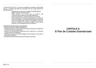 -Si la lista de la N.A.N.D.A.I. no incluye un diagnóstico al problema identificado
por Ud., y considera que debe ser enunciado como tal, tenga presente los
siguientes puntos:
               · Asegúrese que no está ante un problema interdependiente.
               · Repase los datos y valide los mismos.
               · Tenga presente los errores que se cometen más
                    frecuentemente al elaborar enunciados diagnósticos.
               · Utilice el formato P.E.S. o P.E para formular su enunciado.
               · Si este diagnóstico no le plantea problemas para su inclusión en
                    el plan de cuidados, y el paciente experimenta una evolución
                    de la que podemos seguir siendo los responsables, someta el
                    mismo a la opinión de un grupo de expertos, quizás pueda
                    proponer un nuevo diagnóstico para su validación.

Consideraciones para elaborar una propuesta:
- Elabore el enunciado (categoría diagnóstica).
- Defínalo brevemente, de tal manera que se pueda comprender su significado
   y diferenciarlo de otros diagnósticos.
                                                                                                CAPITULO II:
- Enumere las características definitorias que se observan en el paciente
   cuando se detecta el diagnóstico.
                                                                                     El Plan De Cuidados Estandarizado
- Identifique las causas y factores etiológicos más frecuentes con los que se
  relaciona el diagnóstico.
- Justifíquelo con la documentación suficiente para su validación.




Página |16|
 