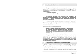 a     Estandarización de cuidados


      En el presente trabajo se denomina como plan de cuidados al soporte
que permite la formalización (organizada) de los elementos en la gestión de los
cuidados determinados a partir de la identificación de fenómenos de resolución
independiente:
      · Diagnóstico enfermero
                                  11
      · Intervenciones de cuidado

       La recolección de datos, primer momento de la valoración, se
encuentra parcialmente presente en la formalización de características
definitorias y     factores relacionados/riesgo dependiendo del tipo de
diagnóstico que se aborde.

      La predefinición de etiqueta diagnóstica, características definitorias,
factores relacionados o de riesgo y sus intervenciones constituye el carácter
estandarizado del plan.

La definición que se propone es la siguiente:

      “El plan de cuidados estandarizado es un soporte de información
      que reagrupa los mismos elementos del plan de cuidados
      (etiqueta diagnóstica, factores relacionados/riesgo e
      intervenciones) pero preestablecidos respecto de un diagnóstico
      enfermero.” 12

         La propuesta de estandarización de cuidados a partir de los
diagnósticos como elemento organizador, se incluye como una de las
estrategias de implantación del proceso enfermero que podría
complementarse con el diseño de documentación y tecnología acorde a la
estandarización de problemas colaborativos y la validación normativa de todos
los instrumentos facilitadores.

b     Componentes de los diagnósticos de enfermería NANDA

·Etiqueta o nombre: Proporciona un nombre al diagnóstico. Es un término o
frase concisa que representa un patrón de claves relacionadas. Puede incluir
modificadores o descriptores.

·Definición: Proporciona una descripción clara y precisa; expresa su naturaleza



                                                                   Página |19|
 