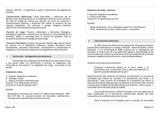 esencial, delimita     su significado y ayuda a diferenciarlo de diagnósticos   Diagnostico de riesgo - potencial
 similares.
                                                                                 P.: Etiqueta diagnóstica o problema
 -Características definitorias: Claves observables / inferencias que se          E.: Factor/es de riesgo
 agrupan como manifestaciones en un diagnóstico enfermero real o de salud.       Conector P y E: Relacionado con (R/C)
 Se trata de evidencias clínicas que agrupan una serie de conductas o
 manifestaciones objetivas y subjetivas que indican la presencia de una          Ejemplo:
 etiqueta diagnóstica. Son concretas y pueden recogerse mediante
 observación o los informes de la persona o grupo.                                    Riesgo de deterioro de la integridad cutánea R/C inmovilización
                                                                                      física, incontinencia urinaria, adulto mayor y emaciación.
 ·Factores de riesgo: Factores ambientales y elementos fisiológicos,
 psicológicos, genéticos o químicos que incrementan la vulnerabilidad de un
 individuo, familia o comunidad ante un evento no saludable. Sólo se
 encuentran presentes en los diagnósticos de riesgo.
                                                                                  d        Intervenciones enfermeras:
 ·Factores relacionados: Factores que parecen mostrar algún tipo de patrón
 de relación con el diagnóstico enfermero. Pueden describirse como                        En 1987 comienza el desarrollo del lenguaje NIC (Nursing Interventions
 antecedentes, asociados, relacionados, contribuyentes o coadyuvantes al         Classification) elaborado por un equipo conducido Joanne McCloskey y Gloria
 diagnóstico. Se encuentran presentes en los diagnósticos reales o de salud.     Bulecheck en la Universidad de IOWA, producto de la investigación que
                                                                                 promueve la construcción de una clasificación global y estandarizada de las
                                                                                 intervenciones que realizan las enfermeras tanto para problemas de resolución
 c       Enunciación de diagnósticos de enfermería.                              autónoma (diagnósticos de enfermería) como interdependientes.

         El enunciado de un diagnóstico de enfermería se puede realizar en dos
 y tres partes según nos enfrentemos a formular un diagnóstico real              Se define como intervención enfermera:
 (enunciado en tres partes) o un diagnóstico de riesgo (enunciado en dos
 partes).                                                                                 “Cualquier tratamiento basado en el juicio clínico y el
                                                                                          conocimiento que la enfermera lleva a cabo para favorecer el
 Diagnósticos reales:                                                                     logro de resultados deseados del usuario”.

 P.: Etiqueta diagnóstica o problema                                             Cada intervención NIC consta de una etiqueta, una definición y un conjunto de
 E. : Etiología o causa                                                          actividades que indican las acciones y el pensamiento que llevan a la
                                                                                              13
 S. : Signos y síntomas o manifestaciones                                        intervención. Este conjunto de actividades es la propuesta que ofrece la
 Conector P y E: Relacionado con (R/C)                                           intervención estandarizada para que el profesional interviniente seleccione del
 Conector E y S: Manifestado por (M/P)                                           conjunto de actividades las más adecuadas para el individuo, familia, grupo, o
                                                                                 comunidad que se encuentra bajo su cuidado.
 Ejemplo:
                                                                                        Si lo considera necesario, la enfermera puede incluir actividades que no
   Desequilibrio nutricional por exceso R/C ingesta diaria promedio 4200         estén establecidas en la intervención estandarizada siempre que sean
   Kcal M/P IMC: 32, consumo excesivo de chacinados, sedentarismo,               congruentes con la definición de la intervención.
   concentración mayoritaria de alimentos en la cena.
                                                                                          Tanto la selección de actividades como la inclusión de actividades


Página |20|                                                                                                                                         Página |21|
 