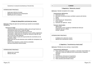 - Concentrar el consumo de alimentos al final del día.                III                                ELIMINAR

                                                                                                  1.Diagnóstico: “Retención urinaria”
INTERVENCIONES PRINCIPALES
                                                                             Definición: Vaciado incompleto de la vejiga.
   ·    Ayuda para disminuir de peso
   ·    Manejo de trastornos de la alimentación                                    Características definitorias:
   ·    Modificación de la conducta.                                               a. Distención vesical
                                                                                   b. Micciones frecuentes de poca cantidad o ausencia de diuresis
                                                                                   c. Goteo
                                                                                   d. Disuria
                                                                                   e. Incontinencia por rebosamiento
              4. Riesgo de desequilibrio nutricional por exceso.                   f. Orina residual
                                                                                   g. Sensación de repleción vesical
Definición: Riesgo de aporte de nutrientes que excede las necesidades
metabólicas.                                                                       Factores relacionados:
                                                                                     - Obstrucción
   Factores de riesgo:                                                               - Alta presión uretral causada por debilidad del detrusor
     - Informes de uso de los alimentos sólidos como principal fuente de             - Inhibición del arco reflejo
       alimentación antes de los 5 meses de edad.                                    - Esfínter potente
     - Concentrar la toma de alimentos al final del día.
     - Información u observación de obesidad en uno o ambos progenitores
     - Información u observación de un peso de referencia cada vez más
       alto al inicio de cada embarazo.                                      INTERVENCIONES PRINCIPALES
     - Transición rápida a través de los percentiles de crecimiento en los
       lactantes o niños.                                                          ·   Cuidados de la retención urinaria
     - Observación del uso de alimentos como medida de recompensa o de             .   Manejo de la eliminación urinaria
       bienestar.
     - Comer como respuesta a claves internas (ansiedad).
     - Patrones alimentarios disfuncionales.
                                                                                             2. Diagnóstico: “Incontinencia urinaria total”

                                                                             Definición: Pérdida de orina continua e imprevisible.

INTERVENCIONES PRINCIPALES                                                         Características definitorias:
                                                                                   a. Flujo continuo de orina que se produce a intervalos imprevisibles sin
   ·    Manejo de la nutrición                                                        distención o falta de inhibición de las contracciones o espasmos
   .    Manejo del peso.                                                              vesicales.
                                                                                   b. Nicturia
                                                                                   c. Incontinencia refractaria al tratamiento.
                                                                                   d. Falta de conciencia de la incontinencia
                                                                                   e. Falta conciencia del llenado vesical


Página |32|                                                                                                                                      Página |33|
 