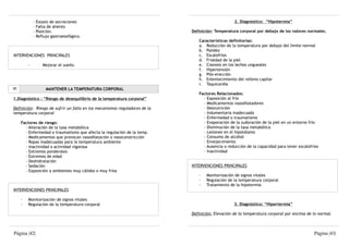 -   Estasis de secreciones                                                           2. Diagnóstico: “Hipotermia”
             -   Falta de aliento
             -   Posición.                                                  Definición: Temperatura corporal por debajo de los valores normales.
             -   Reflujo gastroesofágico.
                                                                               Características definitorias:
                                                                               a. Reducción de la temperatura por debajo del límite normal
                                                                               b. Palidez
INTERVENCIONES PRINCIPALES                                                     c. Escalofríos
                                                                               d. Frialdad de la piel
         ·          Mejorar el sueño.                                          e. Cianosis en los lechos ungueales
                                                                               f. Hipertensión
                                                                               g. Pilo-erección
                                                                               h. Enlentecimiento del relleno capilar
                                                                               i. Taquicardia
VI                    MANTENER LA TEMPERATURA CORPORAL
                                                                               Factores Relacionados:
1.Diagnóstico : “Riesgo de desequilibrio de la temperatura corporal”             - Exposición al frío
                                                                                 - Medicamentos vasodilatadores
Definición: Riesgo de sufrir un fallo en los mecanismos reguladores de la        - Desnutrición
temperatura corporal                                                             - Indumentaria inadecuada
                                                                                 - Enfermedad o traumatismo
     Factores de riesgo:                                                         - Evaporación de la sudoración de la piel en un entorno frío
       - Alteración de la tasa metabólica                                        - Disminución de la tasa metabólica
       - Enfermedad o traumatismo que afecta la regulación de la temp.           - Lesiones en el hipotálamo
       - Medicamentos que provocan vasodilatación o vasoconstricción             - Consumo de alcohol
       - Ropas inadecuadas para la temperatura ambiente                          - Envejecimiento
       - Inactividad o actividad vigorosa                                        - Ausencia o reducción de la capacidad para tener escalofríos
       - Extremos ponderales                                                     - Inactividad
       - Extremos de edad
       - Deshidratación
       - Sedación                                                           INTERVENCIONES PRINCIPALES
       - Exposición a ambientes muy cálidos o muy fríos
                                                                               ·   Monitorización de signos vitales
                                                                               ·   Regulación de la temperatura corporal
                                                                               ·   Tratamiento de la hipotermia
INTERVENCIONES PRINCIPALES

     ·   Monitorización de signos vitales
     ·   Regulación de la temperatura corporal                                                    3. Diagnóstico: “Hipertermia”

                                                                            Definición: Elevación de la temperatura corporal por encima de lo normal.



Página |42|                                                                                                                                Página |43|
 