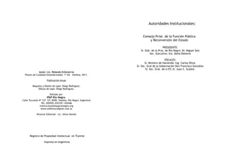 Autoridades Institucionales:


                                                                    Consejo Pcial. de la Función Pùblica
                                                                        y Reconversión del Estado

                                                                                     PRESIDENTE:
                                                                  Sr. Gob. de la Pcia. de Río Negro: Dr. Miguel Saiz
                                                                         Sec. Ejecutivo: Sra. Delia Dieterle

                                                                                        VOCALES:
                                                                      Sr. Ministro de Hacienda: Ing. Carlos Oliva.
                                                               Sr. Sec. Gral de la Gobernación Don Francisco González
                                                                       Sr. Sec. Gral. de U.P.C.N. Juan C. Scalesi.
              Autor: Lic. Rolando Echeverría
  Planes de Cuidados Estandarizados. 1º Ed. -Viedma, 2011.

                     Publicación Anual

        Maqueta y Diseño de tapa: Diego Rodriguez.
            Dibujo de tapa: Diego Rodriguez.

                        Editado por:
                     IPAP Río Negro.
Calle Tucumán Nº 127. CP: 8500. Viedma. Río Negro. Argentina
                Tel: (02920) 432335/ 432446
               Institucional@ipaprionegro.org
                www.redfensurdigital.com.ar

            Director Editorial: Lic. Silvia Heckel




      Registro de Propiedad Intelectual en Tramite

                   Impreso en Argentina
 