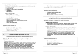 Características definitorias:
       a. Aumento de la temperatura corporal por encima del límite normal.                Nota: Debería determinarse el riesgo usando un instrumento
       b. Crisis convulsivas                                                       adecuado para valoración (Ej. Escala Braden
       c. Piel enrojecida
       d. Aumento de la frecuencia respiratoria
       e. Taquicardia                                                              INTERVENCIONES PRINCIPALES:
       f. Calor al tacto
                                                                                      ·   Cuidados del paciente en cama
       Factores relacionados:                                                         ·   Manejo de presiones
         - Enfermedad o traumatismo                                                   ·   Prevención de las úlceras por presión
         - Aumento de la tasa metabólica
         - Actividad vigorosa
         - Medicamentos o anestesia                                                           2. Diagnóstico: “Deterioro de la integridad cutánea”
         - Ausencia o incapacidad de sudar
         - Exposición a ambientes excesivamente calientes                          Definición: Alteración de la epidermis, la dermis o ambas.
         - Deshidratación
         - Uso de ropa inadecuada.                                                    Características definitorias:
                                                                                      a. Invasión de las estructuras corporales, destrucción de las capas de la
                                                                                         piel (dermis), alteración de la superficie de la piel (epidermis).
 INTERVENCIONES PRINCIPALES
                                                                                      Factores relacionados:
       ·    Monitorización de los signos vitales                                        - Externos: Hipertermia o hipotermia, sustancias químicas, humedad,
       ·    Regulación de la temperatura                                                  factores mecánicos, inmovilización física, radiación, extremos de
       ·    Tratamiento de la fiebre.                                                     edad, medicamentos.
                                                                                        - Internos: Alteración del estado metabólico, prominencias óseas,
                                                                                          déficit inmunológicos, factores de desarrollo, alteración en la
                                                                                          sensibilidad, alteración del estado nutricional alteración en la
VII                HIGIENE CORPORAL / INTEGRIDAD DE LA PIEL                               pigmentación, alteración del turgor, alteración del estado de los
                                                                                          líquidos
           1.Diagnóstico: “Riesgo de deterioro de la integridad cutánea”

 Definición: Riesgo de que la piel se vea negativamente afectada.                  INTERVENCIONES PRINCIPALES:

      Factores relacionados:                                                          ·   Cuidados de las heridas.
      Externos: Radiación, inmovilización física, factores mecánicos (fuerzas de      ·   Cuidados del sitio de incisión.
      cizallamiento, presión, sujeciones), hipotermia o hipertermia, humedad,         ·   Cuidados de las úlceras por presión.
      sustancias químicas, excreciones o secreciones, extremos de edad.               ·   Manejo de las presiones.
      Internos: Medicación, prominencias óseas, factores inmunológicos,
      factores del desarrollo, alteración de la sensibilidad, alteración de la
      pigmentación, alteración del estado metabólico, alteración de la
      circulación, alteraciones del turgor, alteración del estado nutricional,
      psicogenéticos.


 Página |44|                                                                                                                                       Página |45|
 