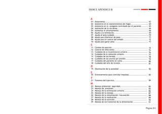 INDICE APENDICE B


 A
 01   - Aislamiento.............................................................   63
 02   - Asistencia en el mantenimiento del hogar.........................          64
 03   - Asistencia en la analgesia controlada por el paciente..........            65
 04   - Aspiración de la vía aérea............................................     66
 05   - Aumentar el afrontamiento..........................................        66
 06   - Ayuda a la ventilación................................................     69
 07   - Ayuda al auto-cuidado................................................      70
 08   - Ayuda para disminuir de peso.......................................        71
 09   - Ayuda para el control del enfado...................................        72
 10   - Ayuda para ganar peso................................................      73
 C
 11   -   Cambio de posición...................................................    74
 12   -   Control de infecciones...............................................    75
 13   -   Cuidados de la incontinencia urinaria.............................       76
 14   -   Cuidados de la retención urinaria..................................      77
 15   -   Cuidados de las heridas..............................................    78
 16   -   Cuidados de las ulceras por presión...............................       79
 17   -   Cuidados del paciente en cama...................................         80
 18   -   Cuidados del sitio de incisión......................................     81
 D
 19 - Disminución de la ansiedad......................................... 82
 E
 20 - Entrenamiento para controlar impulsos........................... 83
 F
 21 - Fomento del ejercicio............................................... 84
 M
 22   -   Manejo   ambiental: seguridad.......................................     85
 23   -   Manejo   de presiones................................................    85
 24   -   Manejo   de la eliminación urinaria.................................     86
 25   -   Manejo   de la energía................................................   87
 26   -   Manejo   de la inmunización /vacunación..........................        88
 27   -   Manejo   de la medicación...........................................     89
 28   -   Manejo   de la nutrición..............................................   90
 29   -   Manejo   de los trastornos de la alimentación....................        91


                                                                             Página |61|
 