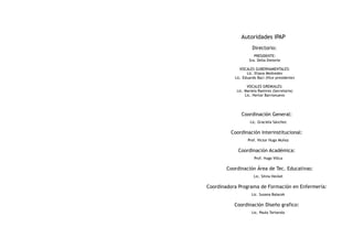 Autoridades IPAP
                     Directorio:
                      PRESIDENTE:
                   Sra. Delia Dieterle

              VOCALES GUBERNAMENTALES:
                  Lic. Eliana Medvedev
           Lic. Eduardo Baci (Vice presidente)

                  VOCALES GREMIALES:
            Lic. Mariela Ramirez (Secretaria)
                 Lic. Hertor Barrionuevo




              Coordinación General:
                   Lic. Graciela Sánchez

         Coordinación Interinstitucional:
                  Prof. Victor Hugo Muñoz

             Coordinación Académica:
                      Prof. Hugo Villca

        Coordinación Área de Tec. Educativas:
                      Lic. Silvia Heckel

Coordinadora Programa de Formación en Enfermería:
                    Lic. Susana Balacek

           Coordinación Diseño grafico:
                    Lic. Paula Tortarolo
 