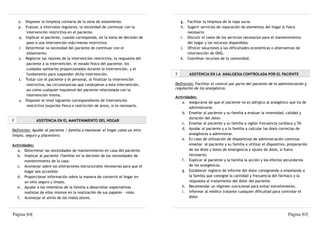 o. Disponer la limpieza rutinaria de la zona de aislamiento.                    g. Facilitar la limpieza de la ropa sucia.
    p. Evaluar, a intervalos regulares, la necesidad de continuar con la            h. Sugerir servicios de reparación de elementos del hogar si fuera
        intervención restrictiva en el paciente.                                       necesario.
    q. Implicar al paciente, cuando corresponda, en la toma de decisión de          i. Discutir el coste de los servicios necesarios para el mantenimiento
        paso a una intervención más/menos restrictiva.                                 del hogar y los recursos disponibles.
    r. Determinar la necesidad del paciente de continuar con el                     j. Ofrecer soluciones a las dificultades económicas o alternativas de
        aislamiento.                                                                   intervención de ONG.
    s. Registrar las razones de la intervención restrictiva, la respuesta del       k. Coordinar recursos de la comunidad.
        paciente a la intervención, el estado físico del paciente, los
        cuidados sanitarios proporcionados durante la intervención, y el
        fundamento para suspender dicha intervención.                           3       ASISTENCIA EN LA ANALGESIA CONTROLADA POR EL PACIENTE
    t. Tratar con el paciente y el personal, al finalizar la intervención
        restrictiva, las circunstancias que condujeron a esta intervención,     Definición: Facilitar el control por parte del paciente de la administración y
        así como cualquier inquietud del paciente relacionada con la            regulación de los analgésicos.
        intervención misma.
                                                                                Actividades:
    u. Disponer el nivel siguiente correspondiente de intervención
                                                                                    a. Asegurarse de que el paciente no es alérgico al analgésico que ha de
        restrictiva (sujeción física o restricción de área), si es necesario.
                                                                                        administrarse.
                                                                                    b. Enseñar al paciente y su familia a evaluar la intensidad, calidad y
                                                                                        duración del dolor.
2             ASISTENCIA EN EL MANTENIMIENTO DEL HOGAR
                                                                                    c. Enseñar al paciente y su familia a vigilar frecuencia cardíaca y TA.
Definición: Ayudar al paciente / familia a mantener el hogar como un sitio          d. Ayudar al paciente y a la familia a calcular las dosis correctas de
limpio, seguro y placentero.                                                            analgésicos a administrar.
                                                                                    e. En caso de utilización de dispositivos de administración continua
Actividades:                                                                            enseñar al paciente y su familia a utilizar el dispositivo, preparación
   a. Determinar las necesidades de mantenimiento en casa del paciente.                 de las dosis y bolos de emergencia y ajuste de dosis, si fuera
   b. Implicar al paciente /familiar en la decisión de las necesidades de               necesario)
       mantenimiento de la casa.                                                    f. Explicar al paciente y la familia la acción y los efectos secundarios
   c. Aconsejar sobre las alteraciones estructurales necesarias para que el             de los analgésicos.
       hogar sea accesible.                                                         g. Establecer registro de informe del dolor consignando o enseñando a
   d. Proporcionar información sobre la manera de convertir el hogar en                 la familia que consigne la cantidad y frecuencia del fármaco y la
       un sitio seguro y limpio.                                                        respuesta al tratamiento del dolor del paciente.
   e. Ayudar a los miembros de la familia a desarrollar expectativas                h. Recomendar un régimen nutricional para evitar estreñimiento.
       realistas de ellos mismos en la realización de sus papeles - roles.          i. Informar al médico tratante cualquier dificultad para controlar el
   f. Aconsejar el alivio de los malos olores.                                          dolor.



Página |64|                                                                                                                                        Página |65|
 