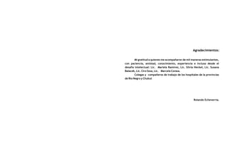 Agradecimientos:

        Mi gratitud a quienes me acompañaron de mil maneras estimulantes,
con paciencia, amistad, conocimiento, experiencia e incluso desde el
desafío intelectual: Lic. Mariela Ramirez, Lic. Silvia Heckel, Lic. Susana
Balacek, Lic. Ciro Sosa, Lic. Marcela Corasa.
        Colegas y compañeros de trabajo de los hospitales de la provincias
de Río Negro y Chubut




                                                      Rolando Echeverría.
 