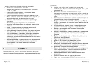 necesario disponer intervenciones restrictivas continuadas.                 Actividades:
     h. Identificar los comportamientos adecuados.                                 a.   Obtener orden médica, si así lo requieren las normas de la
     i. Ayudar al paciente a modificar el comportamiento inadecuado,                     institución, para disponer una intervención de sujeción física o para
        cuando sea posible.                                                              disminuir su uso.
     j. Proporcionar recordatorios orales, si es necesario, para su                b.   Proporcionar al paciente un ambiente privado, aunque
        permanencia en la zona designada.                                                adecuadamente supervisado, en situaciones en las que el sentido de
     k. Proporcionar bienestar psicológico al paciente, según se precise.                dignidad del paciente pueda verse disminuido por el uso de sujeción
     l. Ofrecer actividades estructuradas dentro de la zona designada que                física.
        faciliten la cooperación del paciente con la restricción.                  c.   Asignar el personal suficiente para ayudar en la aplicación segura de
     m. Administrar medicamentos para la ansiedad o agitación según                      los dispositivos de sujeción mecánicos o manuales.
        prescripción.                                                              d.   Designar a un miembro del personal de cuidados para que dirija al
     n. Observar las respuestas del paciente a los procedimientos.                       personal y se comunique con el paciente durante la aplicación de la
     o. Facilitar un refuerzo positivo para que el paciente coopere con la               sujeción física.
        restricción.                                                               e.   Utilizar una sujeción adecuada cuando se sujete manualmente al
     p. Evaluar, a intervalos regulares, la necesidad de intervención                    paciente en situaciones de emergencia o durante el transporte.
        restrictiva continuada por parte del paciente.                             f.   Explicar al paciente y a los seres queridos las conductas que
     q. Implicar al paciente, cuando corresponda, en la toma de decisiones               necesitan intervención.
        de cambio a una forma más /menos restrictiva de intervención.              g.   Explicar el procedimiento, propósito y duración de la intervención al
     r. Tratar con el paciente y el personal al término de la intervención               paciente y a los seres queridos en términos comprensibles y no
        restrictiva las circunstancias que condujeron a disponer dicha                   punitivos.
        intervención, así como cualquier preocupación del paciente sobre la        h.   Explicar al paciente y a los seres queridos las conductas necesarias
        intervención misma.                                                              para el cese de la intervención.
     s. Registrar las razones de la intervención restrictiva, la respuesta del     i.   Vigilar la respuesta del paciente al procedimiento.
        paciente a ésta, su estado físico, los cuidados proporcionados             j.   Evitar atar las sujeciones a las barandillas de la cama.
        durante la misma, y las razones para dar por concluida la                  k.   Fijar las sujeciones fuera del alcance del paciente.
        intervención.                                                              l.   Proporcionar un nivel adecuado de supervisión/vigilancia para vigilar
                                                                                         al paciente y permitir las acciones terapéuticas, si es necesario.
                                                                                   m. Proporcionar comodidad psicológica al paciente.
                                                                                   n.   Disponer de actividades recreativas (televisión, lecturas al paciente,
48                              SUJECIÓN FÍSICA:
                                                                                         visitas, teléfonos móviles), cuando corresponda para facilitar la
                                                                                         cooperación del paciente con la intervención.
Definición: Aplicación, control y extracción de dispositivos de sujeción
                                                                                   o.   Administrar medicamentos para la ansiedad o agitación según
mecánica o manual utilizados para limitar la movilidad física del paciente.
                                                                                         prescripción.
                                                                                   p.   Comprobar el estado de la piel en el sitio de sujeción.
                                                                                   q.   Vigilar color, temperatura y sensibilidad frecuentemente de las



 Página |112|                                                                                                                                     Página |113|
 