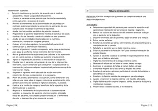 extremidades sujetadas.                                                       49                         TERAPIA DE DEGLUCIÓN
 r.   Permitir movimiento y ejercicio, de acuerdo con el nivel de
      autocontrol, estado y capacidad del paciente.                            Definición: Facilitar la deglución y prevenir las complicaciones de una
s.     Colocar al paciente en una posición que facilite la comodidad y
                                                                               deglución defectuosa.
      evite aspiración y erosiones de la piel.
t.     Permitir el movimiento de las extremidades en pacientes con
                                                                               Actividades:
      múltiples sujeciones rotando la extracción/re-aplicación de una
                                                                                   a. Determinar capacidad del paciente para centrar la atención en el
      sujeción cada vez (según lo permita la seguridad)
                                                                                       aprendizaje/realización de las tareas de ingesta y deglución.
u.     Ayudar con los cambios periódicos de posición corporal.
                                                                                   b. Retirar los factores de distracción del ambiente antes de trabajar
v.     Proporcionar al paciente dependiente medios de solicitud de ayuda
                                                                                       con el paciente en la deglución.
      (timbre o luz de llamada) cuando el cuidador no esté presente.
                                                                                   c. Disponer intimidad para el paciente, según se desee o se indique.
w.     Ayudar en las necesidades relacionadas con la nutrición,
                                                                                   d. Evitar uso de sorbetes.
      eliminación, hidratación e higiene personal.
                                                                                   e. Enseñar al paciente que abra y cierre la boca en preparación para la
x.     Evaluar, a intervalos regulares, la necesidad del paciente de
                                                                                       manipulación de la comida.
      continuar con la intervención restrictiva.
                                                                                   f. Señalarle al paciente que no hable mientras come.
y.     Implicar al paciente, cuando corresponda, en la toma de decisiones
                                                                                   g. Guiar al paciente en la fonación “ah” para favorecer elevación de
      para pasar a una forma menos restrictiva de intervención.
                                                                                       paladar blando.
z.     Retirar gradualmente las sujeciones (una cada vez si las sujeciones
                                                                                   h. Ayudar al paciente a colocar la comida en la parte posterior de la
      son en cuatro puntos), a medida que aumente el autocontrol.
                                                                                       boca y en el lado no afectado.
aa.    Vigilar la respuesta del paciente a la extracción de la sujeción.
                                                                                   i. Vigilar los movimientos de la lengua mientras come.
bb. Estudiar con el paciente y el personal, al cese de la intervención
                                                                                   j. Observar el sellado de los labios al comer, beber o tragar.
      restrictiva, las circunstancias que condujeron a la aplicación de la
                                                                                   k. Controlar si hay signos de fatiga al comer, beber o tragar.
      intervención, así como cualquier inquietud del paciente acerca de la
                                                                                   l. Comprobar higiene de la boca antes y después de comer.
      intervención misma.
                                                                                   m. Enseñar al paciente a alcanzar partículas de comida de los labios o
cc.    Disponer el siguiente nivel adecuado de acción restrictiva
                                                                                       la barbilla con la lengua.
      (restricción de área o aislamiento), si es necesario.
                                                                                   n. Enseñar a la familia medidas de emergencia para los ahogos.
dd. Poner en práctica alternativas a la sujeción, como sentarse en una
                                                                                   o. Ayudar a mantener la ingesta calórica y de líquidos adecuada.
      silla con una mesa sobre el regazo, cinturón de autoliberación, silla
                                                                                   p. Vigilar la hidratación corporal (ingesta, salida, turgencia de la piel y
      geriátrica sin mesa de bandeja o vigilancia estrecha, si procede.
                                                                                       membranas mucosas)
ee.    Explicar a la familia los riesgos y beneficios de la sujeción y de la
                                                                                   q. Proporcionar cuidados bucales, si es necesario.
      disminución de la sujeción.
ff.    Registrar el fundamento de la aplicación de la intervención de
      sujeción, la respuesta del paciente a la intervención, el estado
      físico del paciente, los cuidados proporcionados por la enfermera
      durante la intervención y las razones de su cese.


Página |114|                                                                                                                                     Página |115|
 