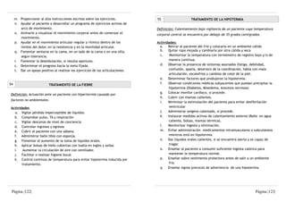 m. Proporcionar al alta instrucciones escritas sobre los ejercicios.         55                   TRATAMIENTO DE LA HIPOTERMIA
     n. Ayudar al paciente a desarrollar un programa de ejercicios activos de
        arco de movimiento.                                                       Definición: Calentamiento bajo vigilancia de un paciente cuya temperatura
     o. Animarle a visualizar el movimiento corporal antes de comenzar el         corporal central se encuentra por debajo de 35 grados centígrados.
        movimiento.
     p. Ayudar en el movimiento articular regular y rítmico dentro de los         Actividades:
        límites del dolor, en la resistencia y en la movilidad articular.           a.   Retirar al paciente del frío y colocarlo en un ambiente cálido
     q. Fomentar sentarse en la cama, en un lado de la cama o en una silla,         b. Quitar ropa mojada y cambiarla por otra cálida y seca
        según tolerancia.                                                           c.    Monitorizar la temperatura con termómetro de registro bajo y/o de
     r. Fomentar la deambulación, si resulta oportuno.                                   manera continua.
     s. Determinar el progreso hacia la meta fijada.                                d. Observar la presencia de síntomas asociados (fatiga, debilidad,
     t. Dar un apoyo positivo al realizar los ejercicios de las articulaciones.          confusión, apatía, deterioro de la coordinación, habla con mala
                                                                                         articulación, escalofríos y cambios de color de la piel.
                                                                                    e. Determinar factores que produjeron la hipotermia.
54                         TRATAMIENTO DE LA FIEBRE                                 f.   Observar condiciones médicas subyacentes que puedan precipitar la
                                                                                         hipotermia (Diabetes, Mixedema, Anorexia nerviosa)
                                                                                    g. Colocar monitor cardíaco, si procede.
 Definición: Actuación ante un paciente con hipertermia causado por
                                                                                    h. Cubrir con mantas calientes.
 factores no ambientales.
                                                                                    i.   Minimizar la estimulación del paciente para evitar desfibrilación
 Actividades                                                                             ventricular
   a. Vigilar pérdida imperceptible de líquidos.                                    j.   Administrar oxígeno calentado, si procede.
   b. Comprobar pulso, TA y respiración                                             k. Instaurar medidas activas de calentamiento externo (Baño en agua
   c. Vigilar descenso de nivel de conciencia                                            caliente, bolsas, mantas térmicas.
   d. Controlar ingresos y egresos                                                  l.   Monitorizar ingesta y eliminación.
   e. Cubrir al paciente con una sábana.                                            m. Evitar administración medicamentos intramusculares o subcutáneos
   f. Administrar baño tibio con esponja.                                                mientras está en hipotermia.
   g. Fomentar el aumento de la toma de líquidos orales.                            n. Dar líquidos orales calientes, si se encuentra alerta y es capaz de
   h. Aplicar bolsas de hielo cubiertas con toalla en ingles y axilas                    tragar.
   i.   Aumentar la circulación de aire con ventilador.                             o. Enseñar al paciente a consumir suficiente ingesta calórica para
   j. Facilitar o realizar higiene bucal                                                 mantener la temperatura normal.
   k. Control continúo de temperatura para evitar hipotermia inducida por           p. Enseñar sobre vestimenta protectora antes de salir a un ambiente
        tratamiento.                                                                     frío
                                                                                    q. Enseñar signos precoces de advertencia de una hipotermia.




 Página |122|                                                                                                                                   Página |123|
 