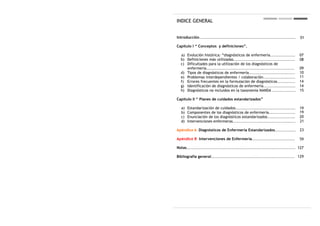 INDICE GENERAL


Introducción.....................................................................   01

Capítulo I “ Conceptos y definiciones”.

  a) Evolución histórica: “diagnósticos de enfermería..................             07
  b) Definiciones más utilizadas............................................        08
  c) Dificultades para la utilización de los diagnósticos de
     enfermería...............................................................      09
  d) Tipos de diagnósticos de enfermería.................................           10
  e) Problemas interdependientes / colaboración.......................              11
  f) Errores frecuentes en la formulación de diagnósticos.............              14
  g) Identificación de diagnósticos de enfermería.......................            14
  h) Diagnósticos no incluidos en la taxonomía NANDA .................              15

Capítulo II “ Planes de cuidados estandarizados”

   a)   Estandarización de cuidados...........................................      19
   b)   Componentes de los diagnósticos de enfermería...................            19
   c)   Enunciación de los diagnósticos estandarizados....................          20
   d)   Intervenciones enfermeras.............................................      21

Apéndice A Diagnósticos de Enfermería Estandarizados...............                 23

Apéndice B Intervenciones de Enfermería...............................              59

Notas.............................................................................. 127

Bibliografía general............................................................ 129
 