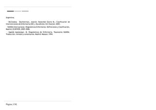 Argentina.

 - McCloskey Dochterman, Joanne; Bulechek Gloria M.; Clasificación de
Intervenciones de Enfermería (NIC), 4ta edición, Ed. Elsevier, 2005.-
- NANDA Internacional, Diagnósticos Enfermeros: Definiciones y Clasificación,
Madrid, ELSEVIER, 2005-2006.
 - Ugalde Apalategui. M. Diagnósticos de Enfermería. Taxonomía NANDA.
Traducción, revisión y comentarios. Madrid: Masson; 1994.




Página |130|
 