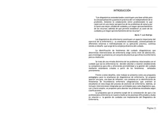 INTRODUCCIÓN

        “Los diagnósticos estandarizados constituyen una base sólida para
      la conceptualización y puesta en práctica del rol independiente de la
      profesión, fomenta la colaboración entre profesionales lo que
      repercute en una mejor perspectiva de los problemas de salud y por
      lo tanto una mejor calidad de cuidados y un mayor aprovechamiento
      de los recursos; además de que permite establecer el coste de los
                                                              1
      cuidados y un mayor aprovechamiento de los recursos”.

                                                       María T. Luis Rodrigo

        Los diagnósticos de enfermería constituyen un aspecto importante del
ejercicio de la enfermería y su enseñanza consensuada, contextualizada en
diferentes entornos e individualizada en su aplicación práctica, continúa
siendo un desafío que surge de la compleja dinámica del cuidado.

         La identificación de fenómenos del cuidado (diagnósticos) que
determinan intervenciones de enfermería exige cierto nivel de abstracción,
para investigar su presencia y el conjunto de prácticas que ofrece la enfermería
para su resolución.

       Se trata de una mirada distintiva de los problemas relacionados con el
cuidado que las/os enfermeras/os deciden abordar o resolver estableciendo
su competencia para ello y ofreciendo previsibilidad a la gestión del cuidado
mediante estándares creados a partir de los fenómenos               señalados
previamente.

         Frente a estos desafíos, este trabajo se presenta como una propuesta
pedagógica para la enseñanza de diagnósticos de enfermería. Se propone
aportar una guía, una base de reflexión, con consenso en la identificación de
fenómenos de incumbencia enfermera (diagnósticos) que orienten al
estudiante en esta etapa del proceso de atención de enfermería. Además, se
incluyen intervenciones integradas por actividades para cada diagnóstico que,
con criterio amplio, se proponen para abordar los problemas estudiados según
clasificaciones.
         La propuesta que se presenta surgió de la constatación de que a los
profesionales enfermeros en nuestro medio se les plantean dificultades y dudas
en relación a la gestión de cuidados con implantación del Diagnóstico de
Enfermería.



                                                                     Página |1|
 