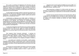 3
         Por su parte, la enseñanza de diagnósticos de enfermería como eje               diagnósticos de la versión española de NANDA Internacional (2005 -6) . A
organizador del aprendizaje, plantea controversias y una gran diversidad de       cada diagnóstico se le asignan etiquetas de intervención extraídas de la
                                                                                                                         4
criterios en cuanto al uso de clasificaciones. Esto contribuye a la falta de      propuesta de Johnson, Bulechek y otros.
implantación explícita que actualmente se observa en la práctica de la
enfermería y es percibida por el estudiante y los egresados como una dificultad            Cada intervención se detalla en la última sección del trabajo y se
originada en los centros formadores.                                              encuentra en el ordenamiento alfabético presentado en el Apéndice B y siguen
                                                                                  los criterios establecidos por Clasificación de Intervenciones de Enfermería
        Las dificultades mencionadas también se relacionan parcialmente con       (NIC).5
el hecho de que antes de que comenzara el proceso de clasificación de los
diagnósticos, “…las enfermeras utilizaban cualquier palabra que quisieran                 Se espera que esta propuesta estimule la tarea de seleccionar, adecuar
para describir el problema del cliente” 2                                         y reformular las actividades que se incluirían en cada intervención para
                                                                                  establecer el marco normativo necesario e incorporarlo al proceso de gestión
        Considerando los obstáculos que inciden sobre la enseñanza, el            de calidad en los distintos contextos de práctica de nuestra realidad
aprendizaje y la implementación de diagnósticos de enfermería, la propuesta       organizacional.
se organizó en dos Capítulos –que contienen los fundamentos teóricos
indispensables para la estandarización de diagnósticos- y dos Apéndices. Estos
últimos muestran instrumentos facilitadores de la enunciación diagnóstica
según la modalidad estandarizada y la determinación del plan de actuación
correspondiente a cada diagnóstico.

        La selección de diagnósticos de enfermería que se presenta (Apéndice
A) es el resultado del análisis de 140 planes de cuidado presentados por
estudiantes de 2° año (ciclo lectivo 2009) de la Carrera de Enfermería
dependiente de la Escuela Superior de Enfermería de Allen, Provincia de Río
Negro.

        Este programa ofrece formación profesional            a auxiliares de
enfermería que se desempeñan en instituciones públicas y privadas de la
provincia de Rio Negro, Neuquén y Chubut. Otorga el título de Enfermero
Profesional y – en esta cohorte en particular- se dictó en tres subsedes de
encuentros tutoriales localizadas en las ciudades de Cipolletti, El Bolsón y
Viedma.
             Los sujetos que se abordan en este análisis –usuarios adultos,
incluyendo adultos mayores- se seleccionaron sobre la base de entrevistas
realizadas en centros de salud, domicilio del usuario, servicios de internación
de cuidados intermedios o mínimos dependiendo del área de ejercicio de cada
estudiante.

        Se excluyeron los usuarios adultos internados en servicios de cuidados
intensivos y mujeres en situación de parto y puerperio o con trastornos
ginecológicos (que son estudiados durante el tercer o cuarto año de la
carrera).


Página |2|                                                                                                                                            Página |3|
 