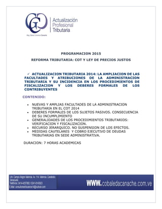 PROGRAMACION 2015 
REFORMA TRIBUTARIA: COT Y LEY DE PRECIOS JUSTOS 
 ACTUALIZACION TRIBUTARIA 2014: LA AMPLIACION DE LAS FACULTADES Y ATRIBUCIONES DE LA ADMINISTRACION TRIBUTARIA Y SU INCIDENCIA EN LOS PROCEDIMIENTOS DE FISCALIZACION Y LOS DEBERES FORMALES DE LOS CONTRIBUYENTES 
CONTENIDO: 
 NUEVAS Y AMPLIAS FACULTADES DE LA ADMINISTRACION TRIBUTARIA EN EL COT 2014 
 DEBERES FORMALES DE LOS SUJETOS PASIVOS. CONSECUENCIA DE SU INCUMPLIMIENTO 
 GENERALIDADES DE LOS PROCEDIMIENTOS TRIBUTARIOS: VERIFICACION Y FISCALIZACION. 
 RECURSO JERARQUICO. NO SUSPENSION DE LOS EFECTOS. 
 MEDIDAS CAUTELARES Y COBRO EJECUTIVO DE DEUDAS TRIBUTARIAS EN SEDE ADMINISTRATIVA. 
DURACION: 7 HORAS ACADEMICAS 
 