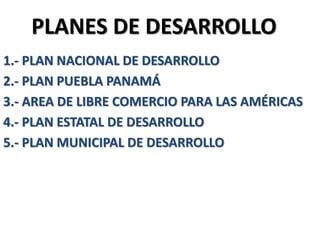 PLANES DE DESARROLLO
1.- PLAN NACIONAL DE DESARROLLO
2.- PLAN PUEBLA PANAMÁ
3.- AREA DE LIBRE COMERCIO PARA LAS AMÉRICAS
4.- PLAN ESTATAL DE DESARROLLO
5.- PLAN MUNICIPAL DE DESARROLLO
 