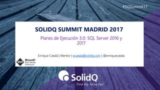 SOLIDQ SUMMIT MADRID 2017
#SQSummit17
Enrique Catalá | Mentor | ecatala@solidq.com | @enriquecatala
Planes de Ejecución 3.0: SQL Server 2016 y
2017
 