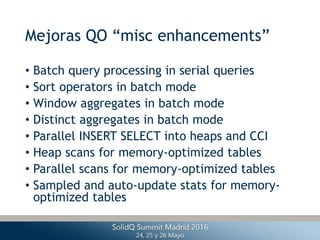 Mejoras QO “misc enhancements”
• Batch query processing in serial queries
• Sort operators in batch mode
• Window aggregates in batch mode
• Distinct aggregates in batch mode
• Parallel INSERT SELECT into heaps and CCI
• Heap scans for memory-optimized tables
• Parallel scans for memory-optimized tables
• Sampled and auto-update stats for memory-
optimized tables
 