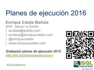 ##SQLSatMadrid
Planes de ejecución 2016
Enrique Catala Bañuls
MVP , Mentor at SolidQ
| ecatala@solidq.com
| enrique@enriquecatala.com
| @enriquecatala
| www.enriquecatala.com
Grabación planes de ejecución 2015
http://bit.do/planesdeejecucion1
 