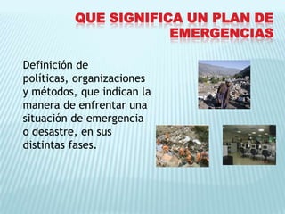Que significa un plan de emergenciasDefinición de políticas, organizaciones y métodos, que indican lamanera de enfrentar una situación de emergencia o desastre, en sus distintas fases.
