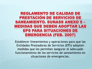 REGLAMENTO DE CALIDAD DE PRESTACIÓN DE SERVICIOS DE SANEAMIENTO. SUNASS ANEXO 5 – MEDIDAS QUE DEBEN ADOPTAR LAS EPS PARA SITUACIONES DE EMERGENCIA (FEB. 2007)Establecer lineamientos y operaciones para que las Entidades Prestadoras de Servicios (EPS) adopten medidas que les permitan asegurar el adecuado funcionamiento de los servicios de saneamiento en situaciones de emergencias.