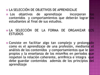 LA SELECCIÓN DE OBJETIVOS DE APRENDIZAJE
 Los  objetivos de aprendizaje        incorporan los
 contenidos y comportamientos que deberán lograr los
 estudiantes al final de sus estudios.

   LA SELECCIÓN DE LA FORMA DE ORGANIZAR LOS
    ESTUDIOS

   Consiste en facilitar algo tan complejo y prolongado
    como es el aprendizaje de una profesión, mediante el
    análisis de los contenidos y comportamientos que le son
    propios y la enseñanza de los mism9os en periodos que
    respeten la relación coherente, arm9nica e integra que
    debe guardar contenidos además de los principios del
    aprendizaje
 